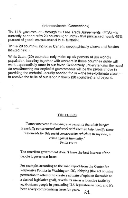(Interconiinents! Connections)  The U.S. yovsmmet - through it Free Trade Agreements (FTA) ~ie currently parirfe with 20 countriee; countrics thet purchesed nezry 49% percent of ¢0de menuiectur-d i it fe:tori  incluc s Ce.  ¢ geogrephicely zbove and Msxico  (20) couririe: only maks up s percent of the world’s popaleiion, ber -7 with workers in these countrias alone will work sxponentizlly mors in our fever. Culisclively understencing the nesd for ovsrihrowing our capitelist govemmenis wili be the pivoiz! move in providing the material security needed for us ~ the lese-fortunate clace — 1o recaive the fruits of our labor i thes (20 counries) 2nd beyond.  “Imust intervene in teaching the peasants that their hunger is sociaily constructed and work with them to help identify those responsible for this social construction, which s, in my view, crime against humanity.” - Paulo Freire  ‘The amerikan government doesn’t have the best interest of the people it governs at heart.  For example, according to the 2020 repoit-from the Center for Responsive Politics in Washington DC, lobbying (the act of using persuasion to attempt to create a climate of opinion favorable to 2 desired legislative goal), reveals its use as a lucrative tactic by agribusiness people in persuading US. legislators in 2019, and its been a very compromising e for years ¢ 